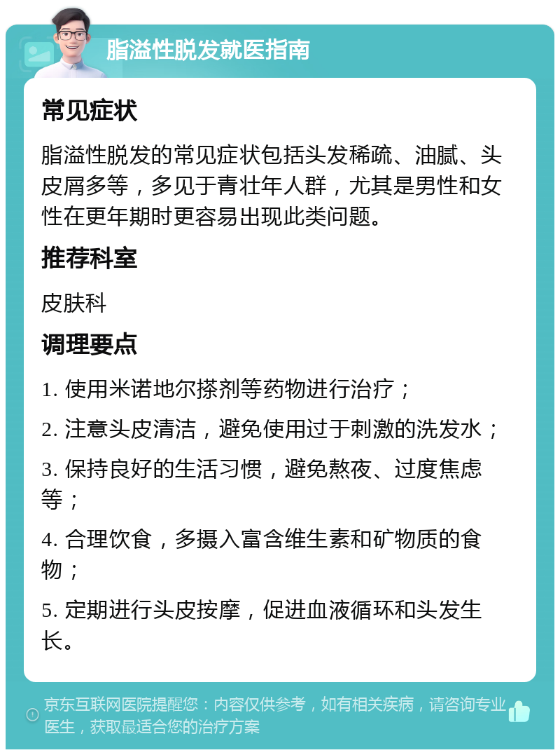 脂溢性脱发就医指南 常见症状 脂溢性脱发的常见症状包括头发稀疏、油腻、头皮屑多等，多见于青壮年人群，尤其是男性和女性在更年期时更容易出现此类问题。 推荐科室 皮肤科 调理要点 1. 使用米诺地尔搽剂等药物进行治疗； 2. 注意头皮清洁，避免使用过于刺激的洗发水； 3. 保持良好的生活习惯，避免熬夜、过度焦虑等； 4. 合理饮食，多摄入富含维生素和矿物质的食物； 5. 定期进行头皮按摩，促进血液循环和头发生长。