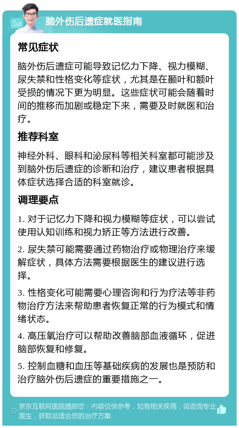 脑外伤后遗症就医指南 常见症状 脑外伤后遗症可能导致记忆力下降、视力模糊、尿失禁和性格变化等症状，尤其是在颞叶和额叶受损的情况下更为明显。这些症状可能会随着时间的推移而加剧或稳定下来，需要及时就医和治疗。 推荐科室 神经外科、眼科和泌尿科等相关科室都可能涉及到脑外伤后遗症的诊断和治疗，建议患者根据具体症状选择合适的科室就诊。 调理要点 1. 对于记忆力下降和视力模糊等症状，可以尝试使用认知训练和视力矫正等方法进行改善。 2. 尿失禁可能需要通过药物治疗或物理治疗来缓解症状，具体方法需要根据医生的建议进行选择。 3. 性格变化可能需要心理咨询和行为疗法等非药物治疗方法来帮助患者恢复正常的行为模式和情绪状态。 4. 高压氧治疗可以帮助改善脑部血液循环，促进脑部恢复和修复。 5. 控制血糖和血压等基础疾病的发展也是预防和治疗脑外伤后遗症的重要措施之一。