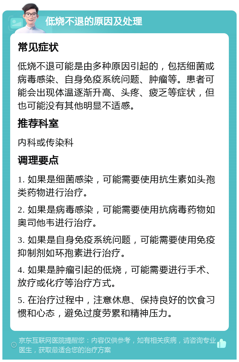 低烧不退的原因及处理 常见症状 低烧不退可能是由多种原因引起的，包括细菌或病毒感染、自身免疫系统问题、肿瘤等。患者可能会出现体温逐渐升高、头疼、疲乏等症状，但也可能没有其他明显不适感。 推荐科室 内科或传染科 调理要点 1. 如果是细菌感染，可能需要使用抗生素如头孢类药物进行治疗。 2. 如果是病毒感染，可能需要使用抗病毒药物如奥司他韦进行治疗。 3. 如果是自身免疫系统问题，可能需要使用免疫抑制剂如环孢素进行治疗。 4. 如果是肿瘤引起的低烧，可能需要进行手术、放疗或化疗等治疗方式。 5. 在治疗过程中，注意休息、保持良好的饮食习惯和心态，避免过度劳累和精神压力。