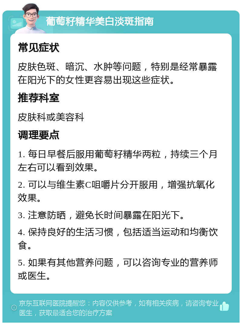 葡萄籽精华美白淡斑指南 常见症状 皮肤色斑、暗沉、水肿等问题，特别是经常暴露在阳光下的女性更容易出现这些症状。 推荐科室 皮肤科或美容科 调理要点 1. 每日早餐后服用葡萄籽精华两粒，持续三个月左右可以看到效果。 2. 可以与维生素C咀嚼片分开服用，增强抗氧化效果。 3. 注意防晒，避免长时间暴露在阳光下。 4. 保持良好的生活习惯，包括适当运动和均衡饮食。 5. 如果有其他营养问题，可以咨询专业的营养师或医生。