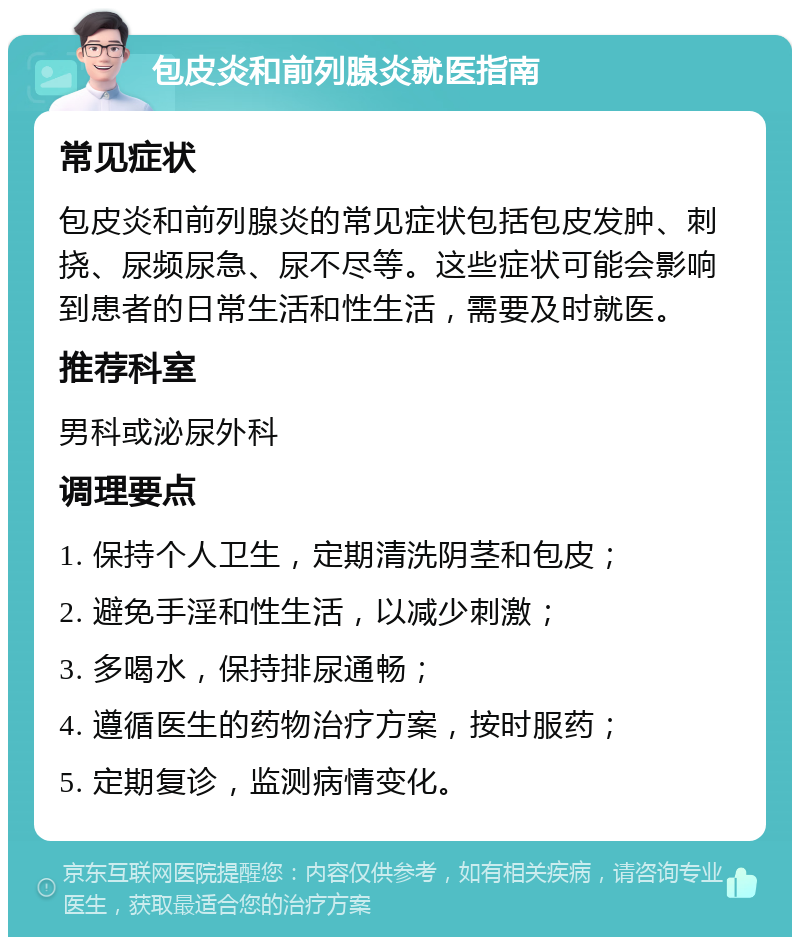 包皮炎和前列腺炎就医指南 常见症状 包皮炎和前列腺炎的常见症状包括包皮发肿、刺挠、尿频尿急、尿不尽等。这些症状可能会影响到患者的日常生活和性生活，需要及时就医。 推荐科室 男科或泌尿外科 调理要点 1. 保持个人卫生，定期清洗阴茎和包皮； 2. 避免手淫和性生活，以减少刺激； 3. 多喝水，保持排尿通畅； 4. 遵循医生的药物治疗方案，按时服药； 5. 定期复诊，监测病情变化。