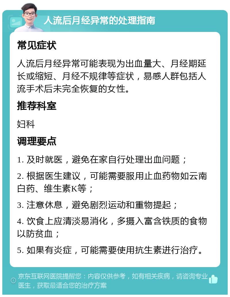 人流后月经异常的处理指南 常见症状 人流后月经异常可能表现为出血量大、月经期延长或缩短、月经不规律等症状，易感人群包括人流手术后未完全恢复的女性。 推荐科室 妇科 调理要点 1. 及时就医，避免在家自行处理出血问题； 2. 根据医生建议，可能需要服用止血药物如云南白药、维生素K等； 3. 注意休息，避免剧烈运动和重物提起； 4. 饮食上应清淡易消化，多摄入富含铁质的食物以防贫血； 5. 如果有炎症，可能需要使用抗生素进行治疗。