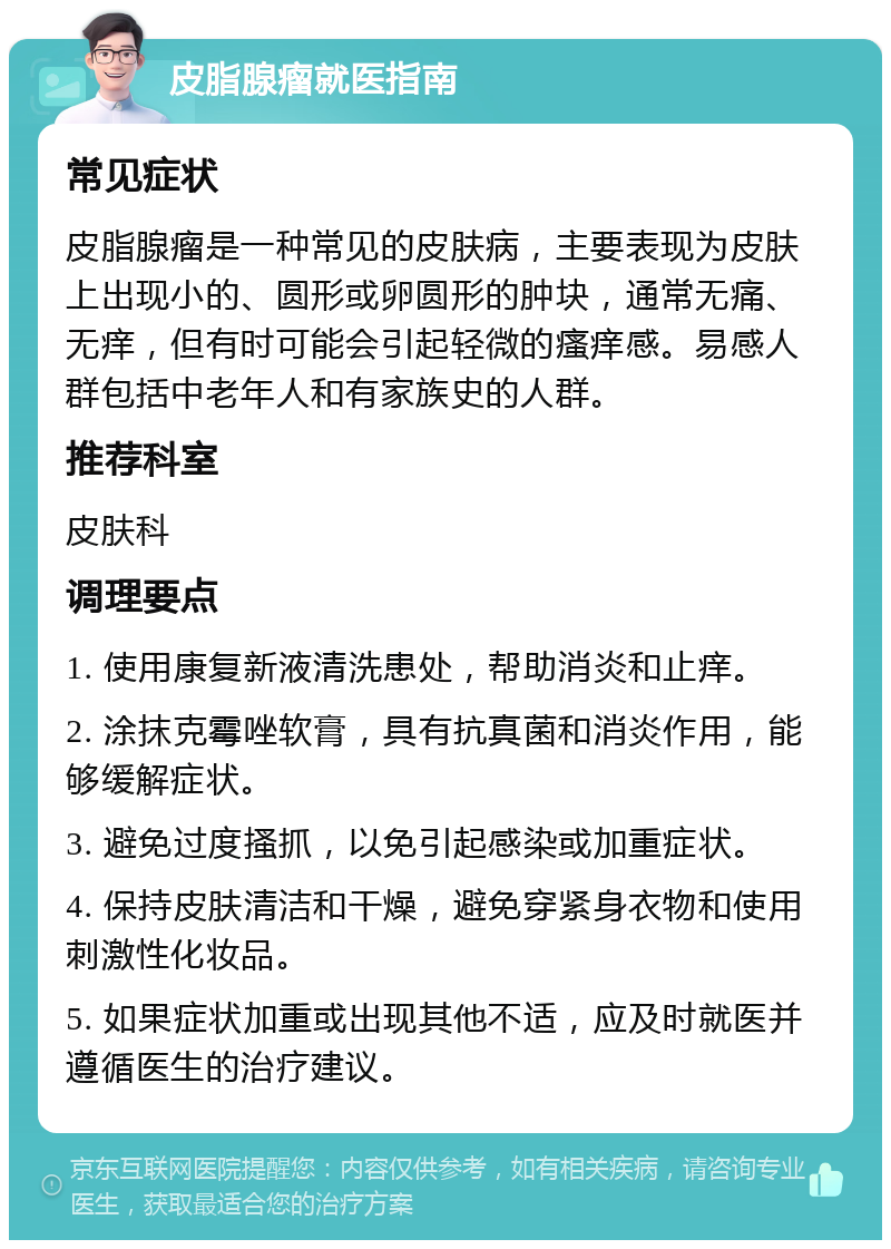 皮脂腺瘤就医指南 常见症状 皮脂腺瘤是一种常见的皮肤病，主要表现为皮肤上出现小的、圆形或卵圆形的肿块，通常无痛、无痒，但有时可能会引起轻微的瘙痒感。易感人群包括中老年人和有家族史的人群。 推荐科室 皮肤科 调理要点 1. 使用康复新液清洗患处，帮助消炎和止痒。 2. 涂抹克霉唑软膏，具有抗真菌和消炎作用，能够缓解症状。 3. 避免过度搔抓，以免引起感染或加重症状。 4. 保持皮肤清洁和干燥，避免穿紧身衣物和使用刺激性化妆品。 5. 如果症状加重或出现其他不适，应及时就医并遵循医生的治疗建议。