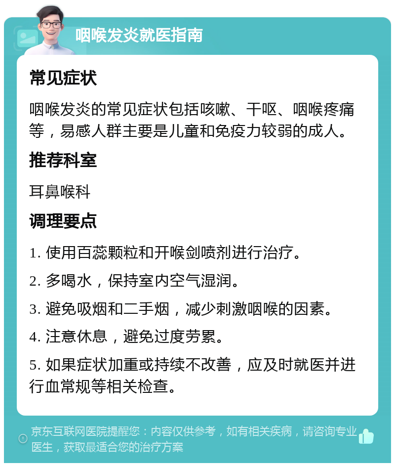 咽喉发炎就医指南 常见症状 咽喉发炎的常见症状包括咳嗽、干呕、咽喉疼痛等，易感人群主要是儿童和免疫力较弱的成人。 推荐科室 耳鼻喉科 调理要点 1. 使用百蕊颗粒和开喉剑喷剂进行治疗。 2. 多喝水，保持室内空气湿润。 3. 避免吸烟和二手烟，减少刺激咽喉的因素。 4. 注意休息，避免过度劳累。 5. 如果症状加重或持续不改善，应及时就医并进行血常规等相关检查。