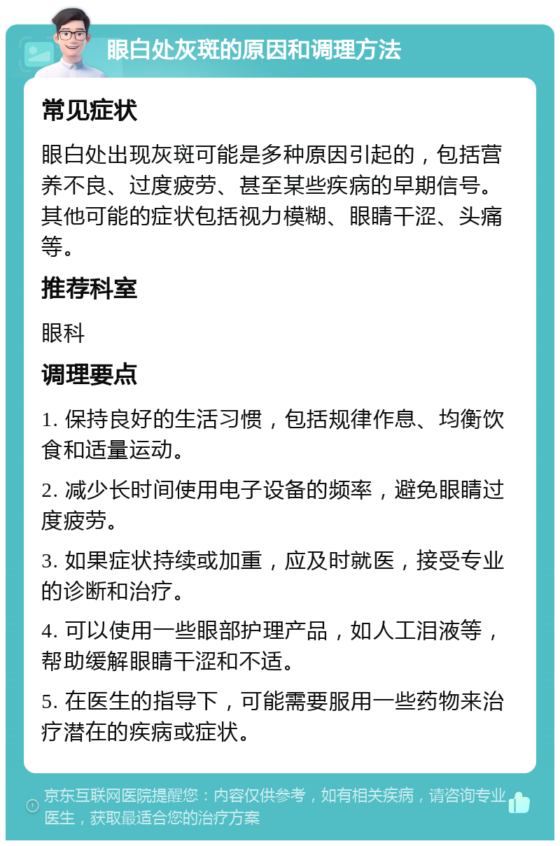 眼白处灰斑的原因和调理方法 常见症状 眼白处出现灰斑可能是多种原因引起的，包括营养不良、过度疲劳、甚至某些疾病的早期信号。其他可能的症状包括视力模糊、眼睛干涩、头痛等。 推荐科室 眼科 调理要点 1. 保持良好的生活习惯，包括规律作息、均衡饮食和适量运动。 2. 减少长时间使用电子设备的频率，避免眼睛过度疲劳。 3. 如果症状持续或加重，应及时就医，接受专业的诊断和治疗。 4. 可以使用一些眼部护理产品，如人工泪液等，帮助缓解眼睛干涩和不适。 5. 在医生的指导下，可能需要服用一些药物来治疗潜在的疾病或症状。