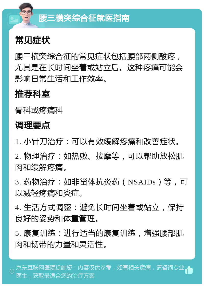 腰三横突综合征就医指南 常见症状 腰三横突综合征的常见症状包括腰部两侧酸疼，尤其是在长时间坐着或站立后。这种疼痛可能会影响日常生活和工作效率。 推荐科室 骨科或疼痛科 调理要点 1. 小针刀治疗：可以有效缓解疼痛和改善症状。 2. 物理治疗：如热敷、按摩等，可以帮助放松肌肉和缓解疼痛。 3. 药物治疗：如非甾体抗炎药（NSAIDs）等，可以减轻疼痛和炎症。 4. 生活方式调整：避免长时间坐着或站立，保持良好的姿势和体重管理。 5. 康复训练：进行适当的康复训练，增强腰部肌肉和韧带的力量和灵活性。