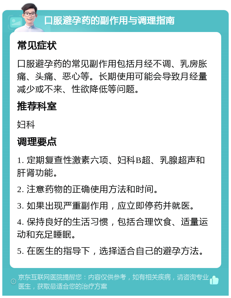 口服避孕药的副作用与调理指南 常见症状 口服避孕药的常见副作用包括月经不调、乳房胀痛、头痛、恶心等。长期使用可能会导致月经量减少或不来、性欲降低等问题。 推荐科室 妇科 调理要点 1. 定期复查性激素六项、妇科B超、乳腺超声和肝肾功能。 2. 注意药物的正确使用方法和时间。 3. 如果出现严重副作用，应立即停药并就医。 4. 保持良好的生活习惯，包括合理饮食、适量运动和充足睡眠。 5. 在医生的指导下，选择适合自己的避孕方法。