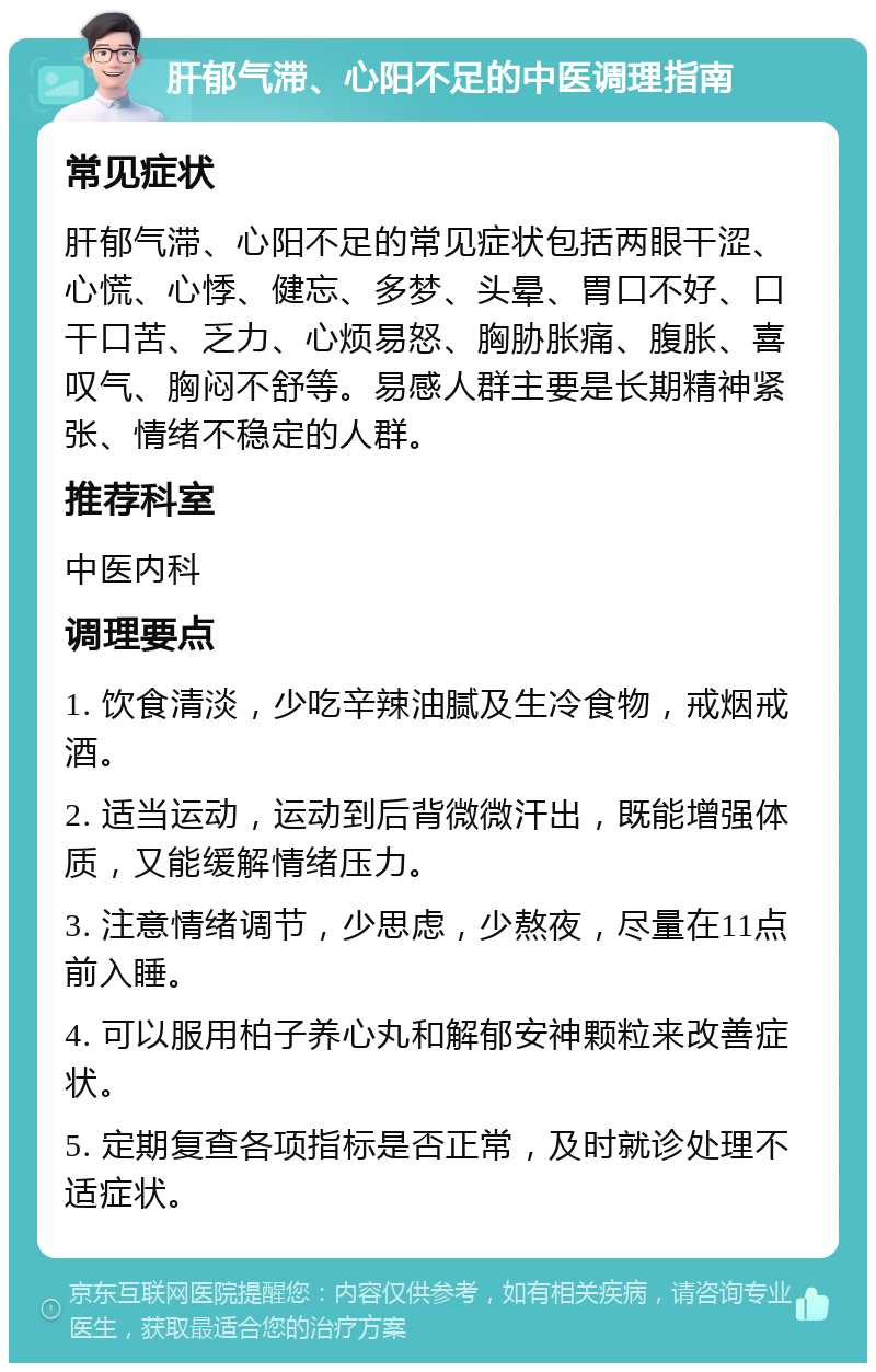 肝郁气滞、心阳不足的中医调理指南 常见症状 肝郁气滞、心阳不足的常见症状包括两眼干涩、心慌、心悸、健忘、多梦、头晕、胃口不好、口干口苦、乏力、心烦易怒、胸胁胀痛、腹胀、喜叹气、胸闷不舒等。易感人群主要是长期精神紧张、情绪不稳定的人群。 推荐科室 中医内科 调理要点 1. 饮食清淡，少吃辛辣油腻及生冷食物，戒烟戒酒。 2. 适当运动，运动到后背微微汗出，既能增强体质，又能缓解情绪压力。 3. 注意情绪调节，少思虑，少熬夜，尽量在11点前入睡。 4. 可以服用柏子养心丸和解郁安神颗粒来改善症状。 5. 定期复查各项指标是否正常，及时就诊处理不适症状。