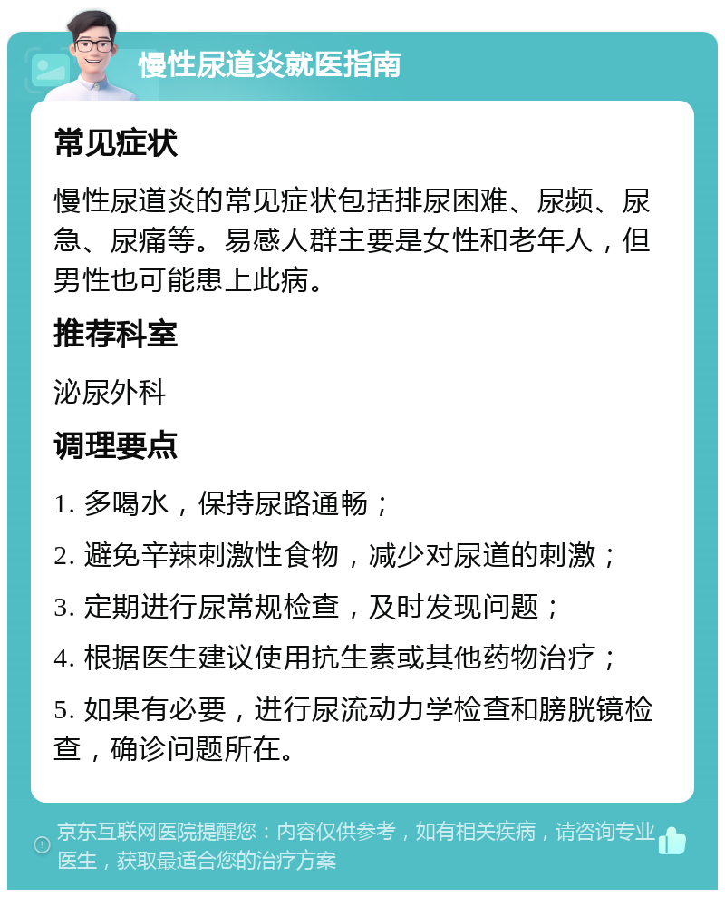 慢性尿道炎就医指南 常见症状 慢性尿道炎的常见症状包括排尿困难、尿频、尿急、尿痛等。易感人群主要是女性和老年人，但男性也可能患上此病。 推荐科室 泌尿外科 调理要点 1. 多喝水，保持尿路通畅； 2. 避免辛辣刺激性食物，减少对尿道的刺激； 3. 定期进行尿常规检查，及时发现问题； 4. 根据医生建议使用抗生素或其他药物治疗； 5. 如果有必要，进行尿流动力学检查和膀胱镜检查，确诊问题所在。