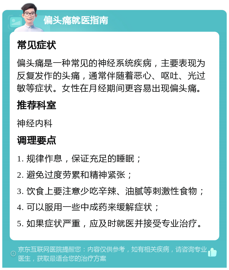 偏头痛就医指南 常见症状 偏头痛是一种常见的神经系统疾病，主要表现为反复发作的头痛，通常伴随着恶心、呕吐、光过敏等症状。女性在月经期间更容易出现偏头痛。 推荐科室 神经内科 调理要点 1. 规律作息，保证充足的睡眠； 2. 避免过度劳累和精神紧张； 3. 饮食上要注意少吃辛辣、油腻等刺激性食物； 4. 可以服用一些中成药来缓解症状； 5. 如果症状严重，应及时就医并接受专业治疗。