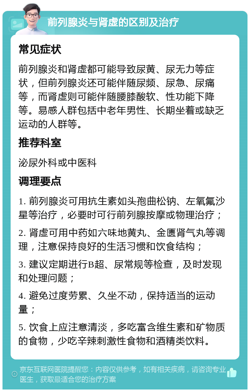 前列腺炎与肾虚的区别及治疗 常见症状 前列腺炎和肾虚都可能导致尿黄、尿无力等症状，但前列腺炎还可能伴随尿频、尿急、尿痛等，而肾虚则可能伴随腰膝酸软、性功能下降等。易感人群包括中老年男性、长期坐着或缺乏运动的人群等。 推荐科室 泌尿外科或中医科 调理要点 1. 前列腺炎可用抗生素如头孢曲松钠、左氧氟沙星等治疗，必要时可行前列腺按摩或物理治疗； 2. 肾虚可用中药如六味地黄丸、金匮肾气丸等调理，注意保持良好的生活习惯和饮食结构； 3. 建议定期进行B超、尿常规等检查，及时发现和处理问题； 4. 避免过度劳累、久坐不动，保持适当的运动量； 5. 饮食上应注意清淡，多吃富含维生素和矿物质的食物，少吃辛辣刺激性食物和酒精类饮料。