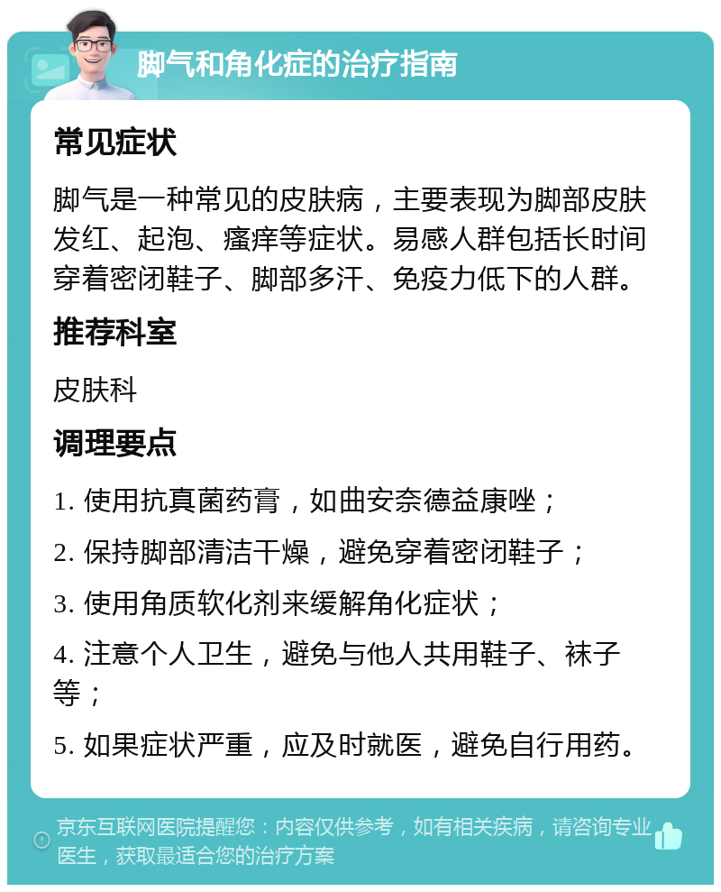 脚气和角化症的治疗指南 常见症状 脚气是一种常见的皮肤病，主要表现为脚部皮肤发红、起泡、瘙痒等症状。易感人群包括长时间穿着密闭鞋子、脚部多汗、免疫力低下的人群。 推荐科室 皮肤科 调理要点 1. 使用抗真菌药膏，如曲安奈德益康唑； 2. 保持脚部清洁干燥，避免穿着密闭鞋子； 3. 使用角质软化剂来缓解角化症状； 4. 注意个人卫生，避免与他人共用鞋子、袜子等； 5. 如果症状严重，应及时就医，避免自行用药。