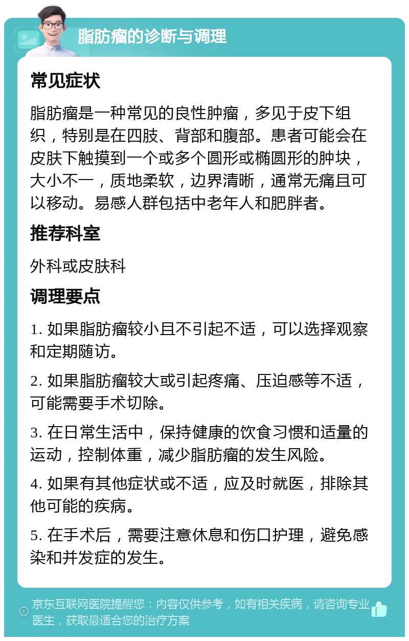 脂肪瘤的诊断与调理 常见症状 脂肪瘤是一种常见的良性肿瘤，多见于皮下组织，特别是在四肢、背部和腹部。患者可能会在皮肤下触摸到一个或多个圆形或椭圆形的肿块，大小不一，质地柔软，边界清晰，通常无痛且可以移动。易感人群包括中老年人和肥胖者。 推荐科室 外科或皮肤科 调理要点 1. 如果脂肪瘤较小且不引起不适，可以选择观察和定期随访。 2. 如果脂肪瘤较大或引起疼痛、压迫感等不适，可能需要手术切除。 3. 在日常生活中，保持健康的饮食习惯和适量的运动，控制体重，减少脂肪瘤的发生风险。 4. 如果有其他症状或不适，应及时就医，排除其他可能的疾病。 5. 在手术后，需要注意休息和伤口护理，避免感染和并发症的发生。