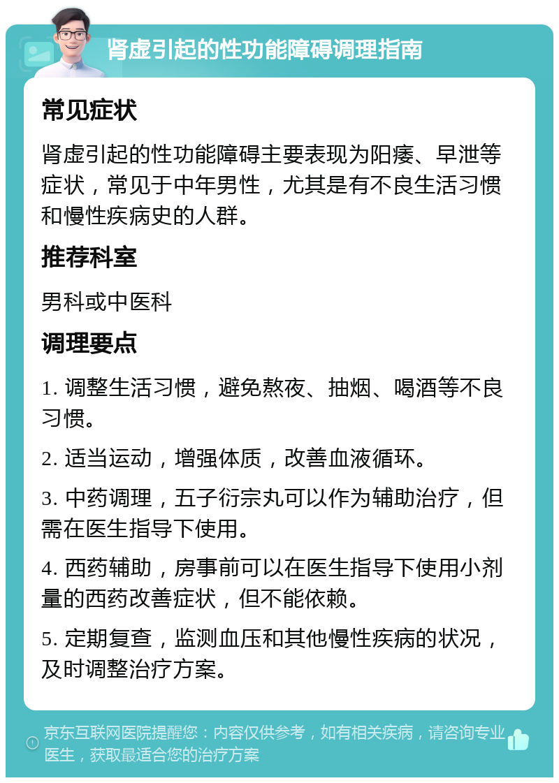 肾虚引起的性功能障碍调理指南 常见症状 肾虚引起的性功能障碍主要表现为阳痿、早泄等症状，常见于中年男性，尤其是有不良生活习惯和慢性疾病史的人群。 推荐科室 男科或中医科 调理要点 1. 调整生活习惯，避免熬夜、抽烟、喝酒等不良习惯。 2. 适当运动，增强体质，改善血液循环。 3. 中药调理，五子衍宗丸可以作为辅助治疗，但需在医生指导下使用。 4. 西药辅助，房事前可以在医生指导下使用小剂量的西药改善症状，但不能依赖。 5. 定期复查，监测血压和其他慢性疾病的状况，及时调整治疗方案。