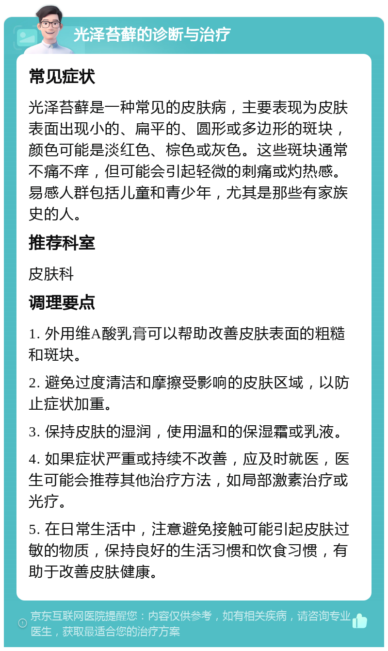 光泽苔藓的诊断与治疗 常见症状 光泽苔藓是一种常见的皮肤病，主要表现为皮肤表面出现小的、扁平的、圆形或多边形的斑块，颜色可能是淡红色、棕色或灰色。这些斑块通常不痛不痒，但可能会引起轻微的刺痛或灼热感。易感人群包括儿童和青少年，尤其是那些有家族史的人。 推荐科室 皮肤科 调理要点 1. 外用维A酸乳膏可以帮助改善皮肤表面的粗糙和斑块。 2. 避免过度清洁和摩擦受影响的皮肤区域，以防止症状加重。 3. 保持皮肤的湿润，使用温和的保湿霜或乳液。 4. 如果症状严重或持续不改善，应及时就医，医生可能会推荐其他治疗方法，如局部激素治疗或光疗。 5. 在日常生活中，注意避免接触可能引起皮肤过敏的物质，保持良好的生活习惯和饮食习惯，有助于改善皮肤健康。