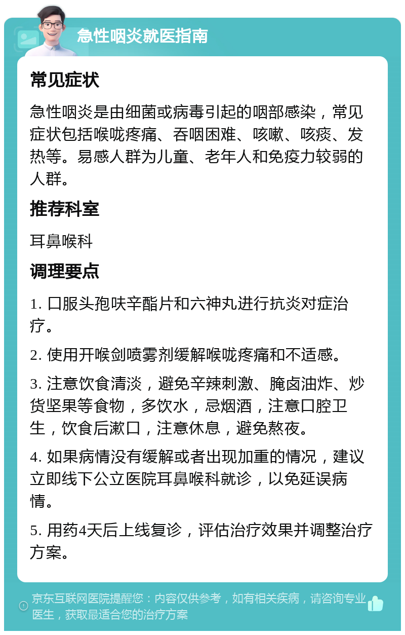 急性咽炎就医指南 常见症状 急性咽炎是由细菌或病毒引起的咽部感染，常见症状包括喉咙疼痛、吞咽困难、咳嗽、咳痰、发热等。易感人群为儿童、老年人和免疫力较弱的人群。 推荐科室 耳鼻喉科 调理要点 1. 口服头孢呋辛酯片和六神丸进行抗炎对症治疗。 2. 使用开喉剑喷雾剂缓解喉咙疼痛和不适感。 3. 注意饮食清淡，避免辛辣刺激、腌卤油炸、炒货坚果等食物，多饮水，忌烟酒，注意口腔卫生，饮食后漱口，注意休息，避免熬夜。 4. 如果病情没有缓解或者出现加重的情况，建议立即线下公立医院耳鼻喉科就诊，以免延误病情。 5. 用药4天后上线复诊，评估治疗效果并调整治疗方案。