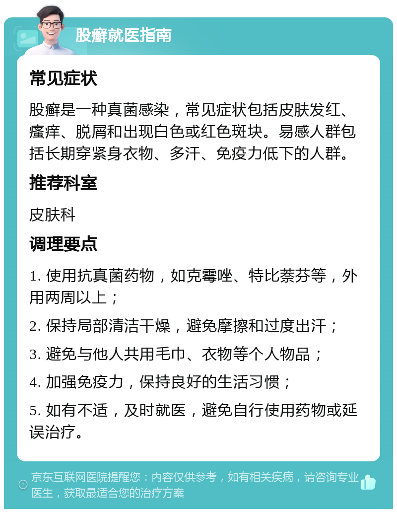 股癣就医指南 常见症状 股癣是一种真菌感染，常见症状包括皮肤发红、瘙痒、脱屑和出现白色或红色斑块。易感人群包括长期穿紧身衣物、多汗、免疫力低下的人群。 推荐科室 皮肤科 调理要点 1. 使用抗真菌药物，如克霉唑、特比萘芬等，外用两周以上； 2. 保持局部清洁干燥，避免摩擦和过度出汗； 3. 避免与他人共用毛巾、衣物等个人物品； 4. 加强免疫力，保持良好的生活习惯； 5. 如有不适，及时就医，避免自行使用药物或延误治疗。