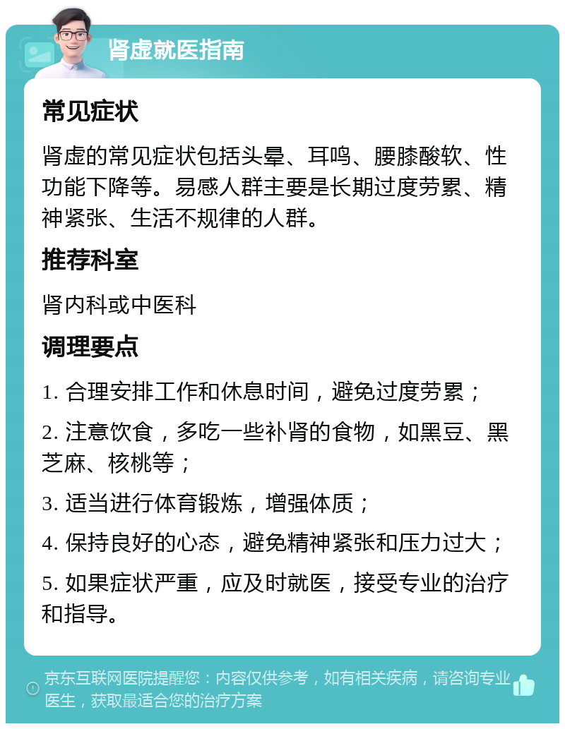 肾虚就医指南 常见症状 肾虚的常见症状包括头晕、耳鸣、腰膝酸软、性功能下降等。易感人群主要是长期过度劳累、精神紧张、生活不规律的人群。 推荐科室 肾内科或中医科 调理要点 1. 合理安排工作和休息时间，避免过度劳累； 2. 注意饮食，多吃一些补肾的食物，如黑豆、黑芝麻、核桃等； 3. 适当进行体育锻炼，增强体质； 4. 保持良好的心态，避免精神紧张和压力过大； 5. 如果症状严重，应及时就医，接受专业的治疗和指导。