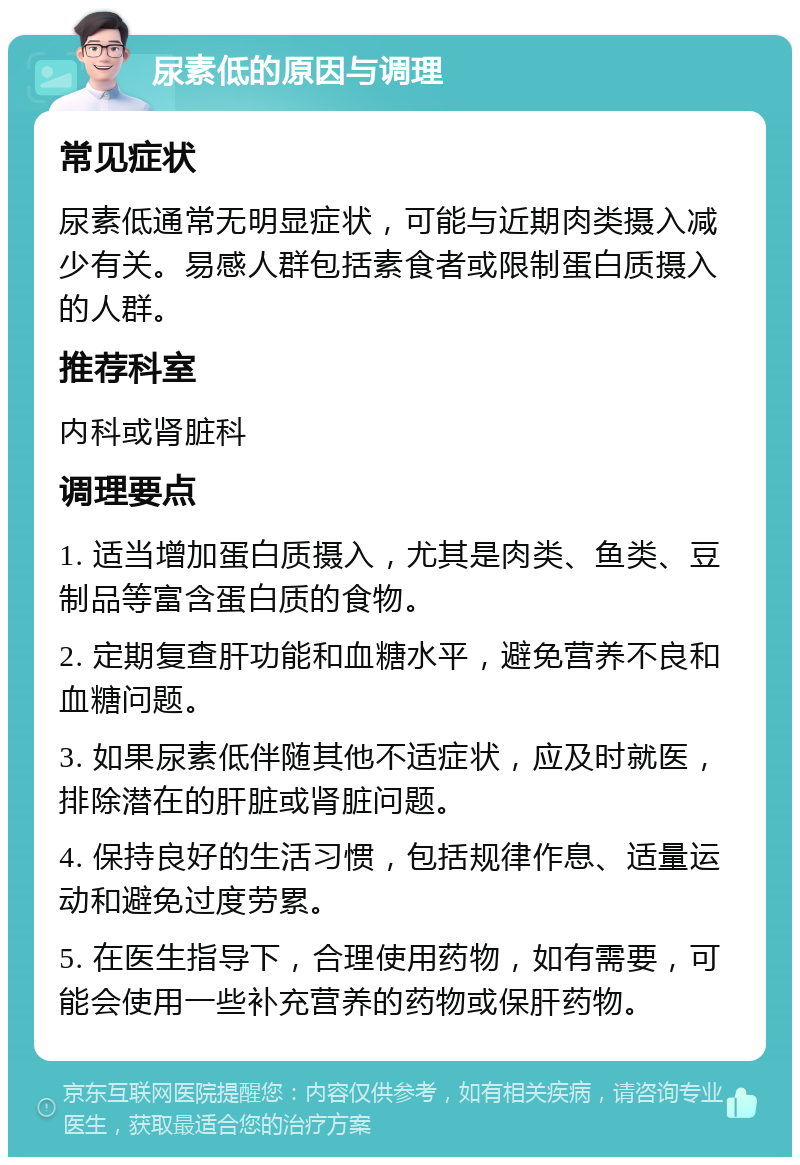 尿素低的原因与调理 常见症状 尿素低通常无明显症状，可能与近期肉类摄入减少有关。易感人群包括素食者或限制蛋白质摄入的人群。 推荐科室 内科或肾脏科 调理要点 1. 适当增加蛋白质摄入，尤其是肉类、鱼类、豆制品等富含蛋白质的食物。 2. 定期复查肝功能和血糖水平，避免营养不良和血糖问题。 3. 如果尿素低伴随其他不适症状，应及时就医，排除潜在的肝脏或肾脏问题。 4. 保持良好的生活习惯，包括规律作息、适量运动和避免过度劳累。 5. 在医生指导下，合理使用药物，如有需要，可能会使用一些补充营养的药物或保肝药物。