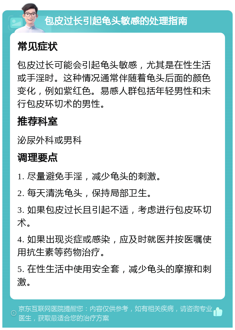 包皮过长引起龟头敏感的处理指南 常见症状 包皮过长可能会引起龟头敏感，尤其是在性生活或手淫时。这种情况通常伴随着龟头后面的颜色变化，例如紫红色。易感人群包括年轻男性和未行包皮环切术的男性。 推荐科室 泌尿外科或男科 调理要点 1. 尽量避免手淫，减少龟头的刺激。 2. 每天清洗龟头，保持局部卫生。 3. 如果包皮过长且引起不适，考虑进行包皮环切术。 4. 如果出现炎症或感染，应及时就医并按医嘱使用抗生素等药物治疗。 5. 在性生活中使用安全套，减少龟头的摩擦和刺激。