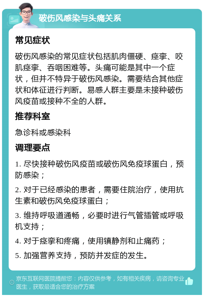 破伤风感染与头痛关系 常见症状 破伤风感染的常见症状包括肌肉僵硬、痉挛、咬肌痉挛、吞咽困难等。头痛可能是其中一个症状，但并不特异于破伤风感染。需要结合其他症状和体征进行判断。易感人群主要是未接种破伤风疫苗或接种不全的人群。 推荐科室 急诊科或感染科 调理要点 1. 尽快接种破伤风疫苗或破伤风免疫球蛋白，预防感染； 2. 对于已经感染的患者，需要住院治疗，使用抗生素和破伤风免疫球蛋白； 3. 维持呼吸道通畅，必要时进行气管插管或呼吸机支持； 4. 对于痉挛和疼痛，使用镇静剂和止痛药； 5. 加强营养支持，预防并发症的发生。