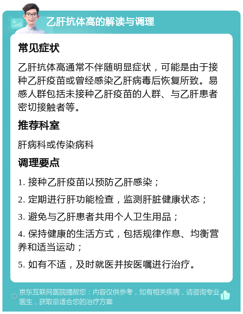 乙肝抗体高的解读与调理 常见症状 乙肝抗体高通常不伴随明显症状，可能是由于接种乙肝疫苗或曾经感染乙肝病毒后恢复所致。易感人群包括未接种乙肝疫苗的人群、与乙肝患者密切接触者等。 推荐科室 肝病科或传染病科 调理要点 1. 接种乙肝疫苗以预防乙肝感染； 2. 定期进行肝功能检查，监测肝脏健康状态； 3. 避免与乙肝患者共用个人卫生用品； 4. 保持健康的生活方式，包括规律作息、均衡营养和适当运动； 5. 如有不适，及时就医并按医嘱进行治疗。