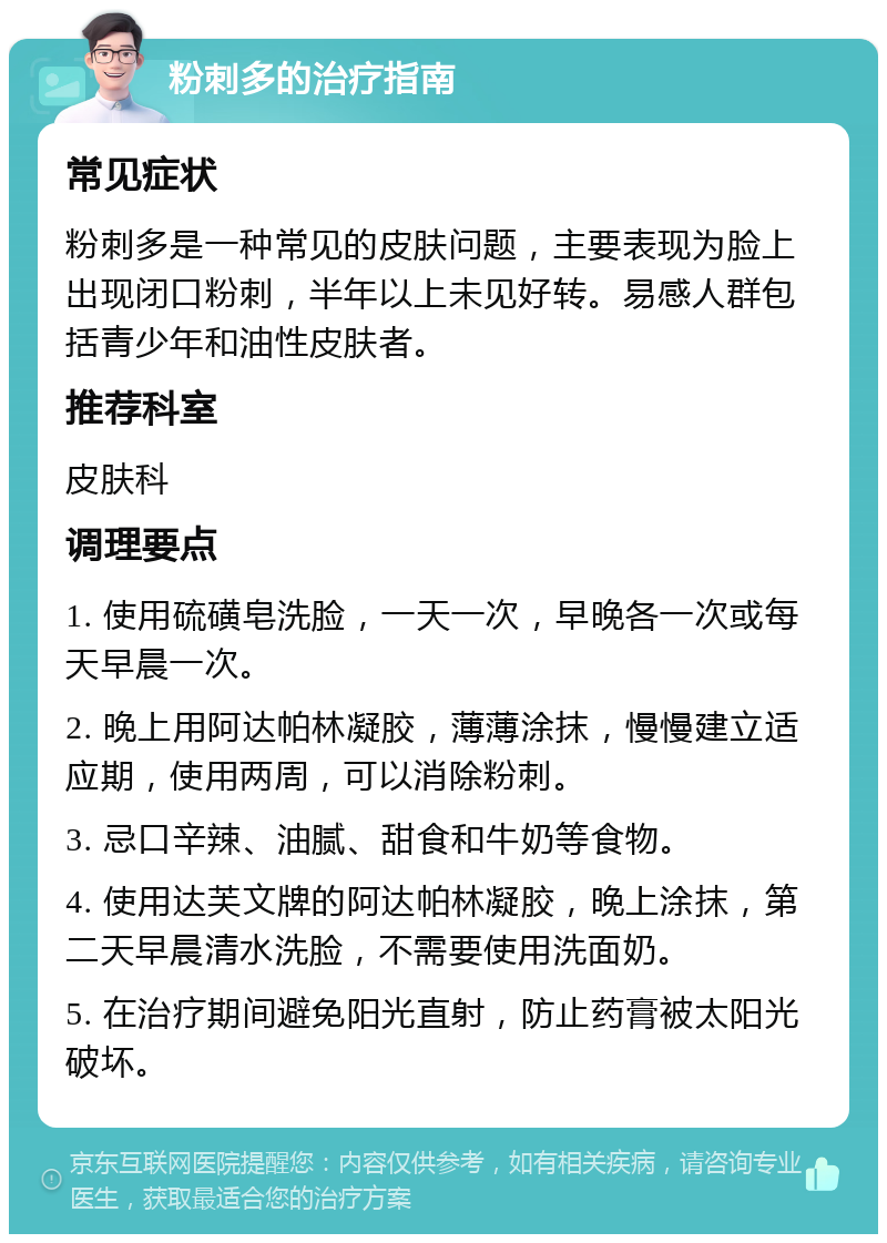 粉刺多的治疗指南 常见症状 粉刺多是一种常见的皮肤问题，主要表现为脸上出现闭口粉刺，半年以上未见好转。易感人群包括青少年和油性皮肤者。 推荐科室 皮肤科 调理要点 1. 使用硫磺皂洗脸，一天一次，早晚各一次或每天早晨一次。 2. 晚上用阿达帕林凝胶，薄薄涂抹，慢慢建立适应期，使用两周，可以消除粉刺。 3. 忌口辛辣、油腻、甜食和牛奶等食物。 4. 使用达芙文牌的阿达帕林凝胶，晚上涂抹，第二天早晨清水洗脸，不需要使用洗面奶。 5. 在治疗期间避免阳光直射，防止药膏被太阳光破坏。