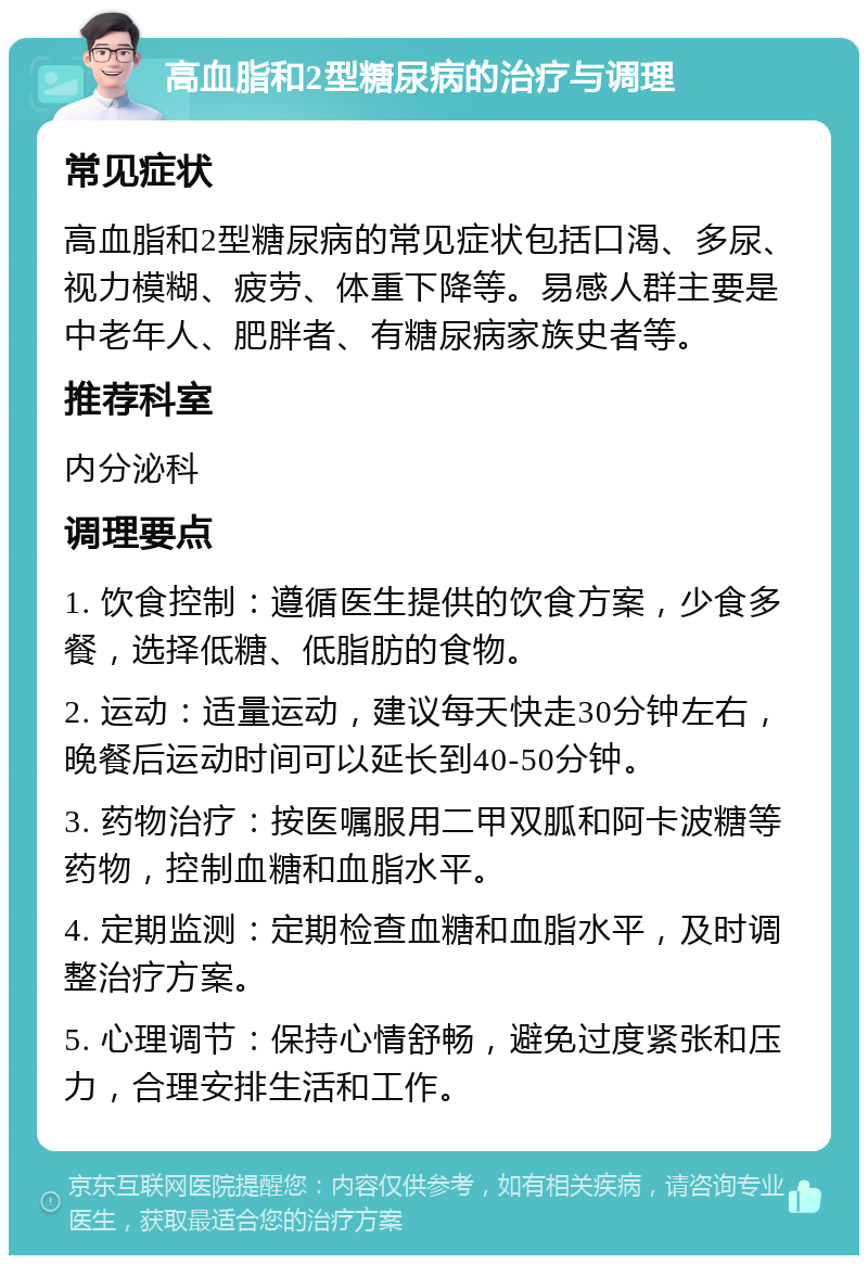 高血脂和2型糖尿病的治疗与调理 常见症状 高血脂和2型糖尿病的常见症状包括口渴、多尿、视力模糊、疲劳、体重下降等。易感人群主要是中老年人、肥胖者、有糖尿病家族史者等。 推荐科室 内分泌科 调理要点 1. 饮食控制：遵循医生提供的饮食方案，少食多餐，选择低糖、低脂肪的食物。 2. 运动：适量运动，建议每天快走30分钟左右，晚餐后运动时间可以延长到40-50分钟。 3. 药物治疗：按医嘱服用二甲双胍和阿卡波糖等药物，控制血糖和血脂水平。 4. 定期监测：定期检查血糖和血脂水平，及时调整治疗方案。 5. 心理调节：保持心情舒畅，避免过度紧张和压力，合理安排生活和工作。