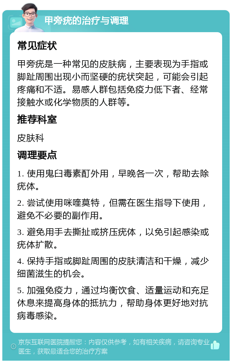 甲旁疣的治疗与调理 常见症状 甲旁疣是一种常见的皮肤病，主要表现为手指或脚趾周围出现小而坚硬的疣状突起，可能会引起疼痛和不适。易感人群包括免疫力低下者、经常接触水或化学物质的人群等。 推荐科室 皮肤科 调理要点 1. 使用鬼臼毒素酊外用，早晚各一次，帮助去除疣体。 2. 尝试使用咪喹莫特，但需在医生指导下使用，避免不必要的副作用。 3. 避免用手去撕扯或挤压疣体，以免引起感染或疣体扩散。 4. 保持手指或脚趾周围的皮肤清洁和干燥，减少细菌滋生的机会。 5. 加强免疫力，通过均衡饮食、适量运动和充足休息来提高身体的抵抗力，帮助身体更好地对抗病毒感染。