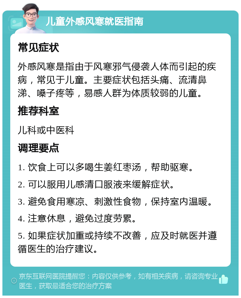 儿童外感风寒就医指南 常见症状 外感风寒是指由于风寒邪气侵袭人体而引起的疾病，常见于儿童。主要症状包括头痛、流清鼻涕、嗓子疼等，易感人群为体质较弱的儿童。 推荐科室 儿科或中医科 调理要点 1. 饮食上可以多喝生姜红枣汤，帮助驱寒。 2. 可以服用儿感清口服液来缓解症状。 3. 避免食用寒凉、刺激性食物，保持室内温暖。 4. 注意休息，避免过度劳累。 5. 如果症状加重或持续不改善，应及时就医并遵循医生的治疗建议。