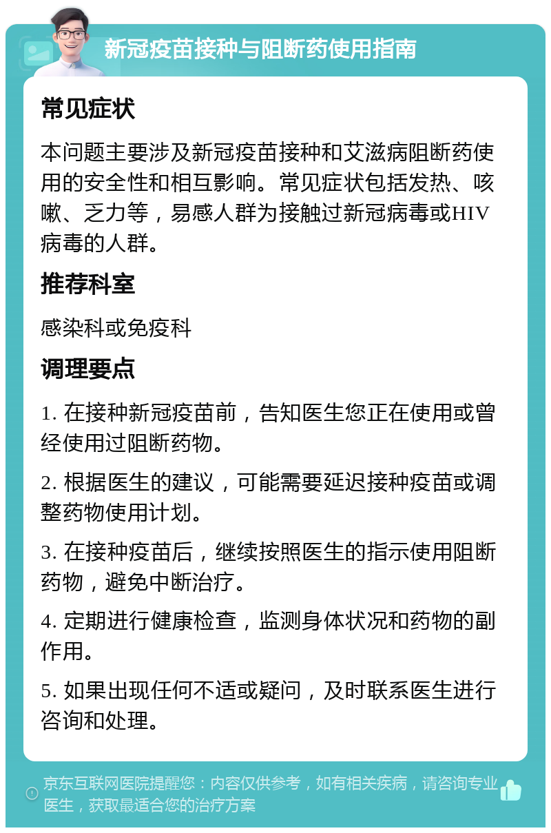 新冠疫苗接种与阻断药使用指南 常见症状 本问题主要涉及新冠疫苗接种和艾滋病阻断药使用的安全性和相互影响。常见症状包括发热、咳嗽、乏力等，易感人群为接触过新冠病毒或HIV病毒的人群。 推荐科室 感染科或免疫科 调理要点 1. 在接种新冠疫苗前，告知医生您正在使用或曾经使用过阻断药物。 2. 根据医生的建议，可能需要延迟接种疫苗或调整药物使用计划。 3. 在接种疫苗后，继续按照医生的指示使用阻断药物，避免中断治疗。 4. 定期进行健康检查，监测身体状况和药物的副作用。 5. 如果出现任何不适或疑问，及时联系医生进行咨询和处理。