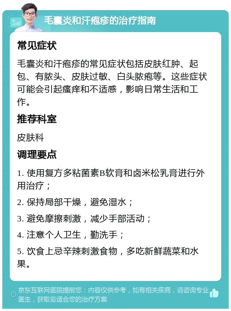 毛囊炎和汗疱疹的治疗指南 常见症状 毛囊炎和汗疱疹的常见症状包括皮肤红肿、起包、有脓头、皮肤过敏、白头脓疱等。这些症状可能会引起瘙痒和不适感，影响日常生活和工作。 推荐科室 皮肤科 调理要点 1. 使用复方多粘菌素B软膏和卤米松乳膏进行外用治疗； 2. 保持局部干燥，避免湿水； 3. 避免摩擦刺激，减少手部活动； 4. 注意个人卫生，勤洗手； 5. 饮食上忌辛辣刺激食物，多吃新鲜蔬菜和水果。