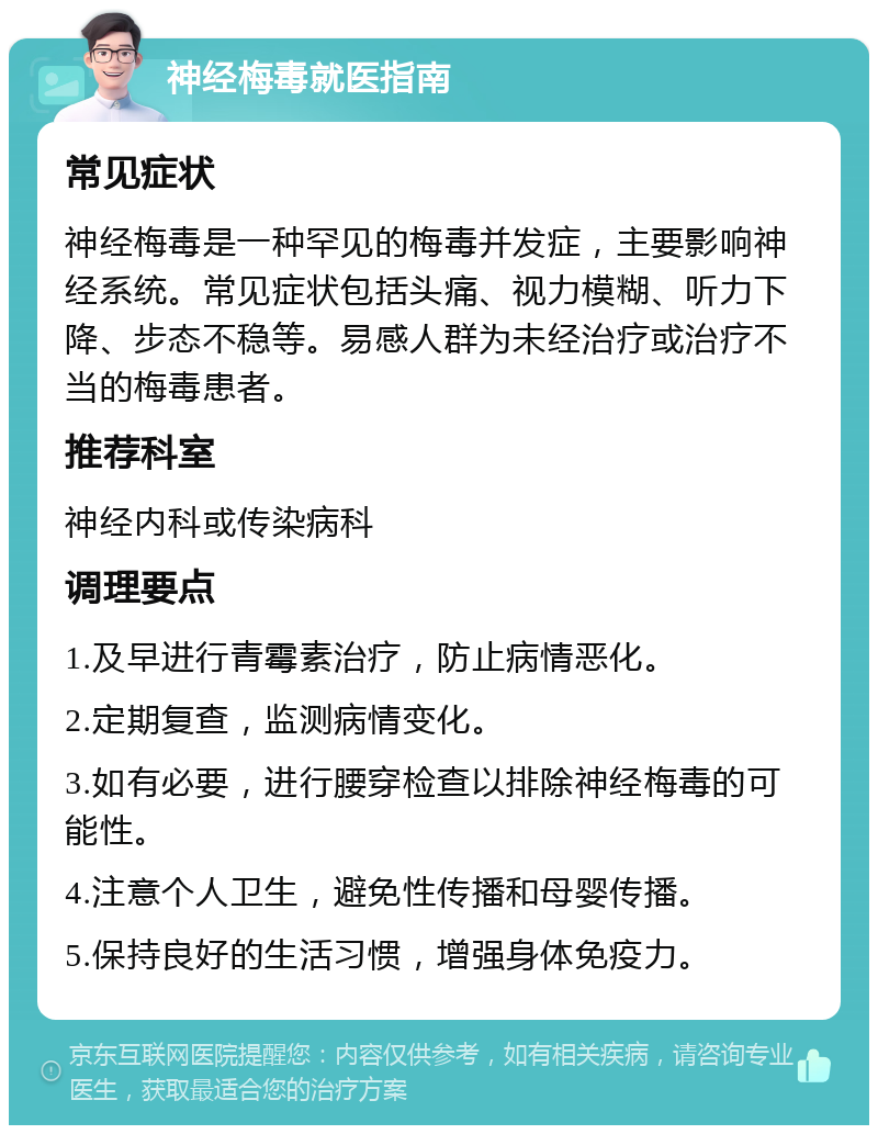 神经梅毒就医指南 常见症状 神经梅毒是一种罕见的梅毒并发症，主要影响神经系统。常见症状包括头痛、视力模糊、听力下降、步态不稳等。易感人群为未经治疗或治疗不当的梅毒患者。 推荐科室 神经内科或传染病科 调理要点 1.及早进行青霉素治疗，防止病情恶化。 2.定期复查，监测病情变化。 3.如有必要，进行腰穿检查以排除神经梅毒的可能性。 4.注意个人卫生，避免性传播和母婴传播。 5.保持良好的生活习惯，增强身体免疫力。