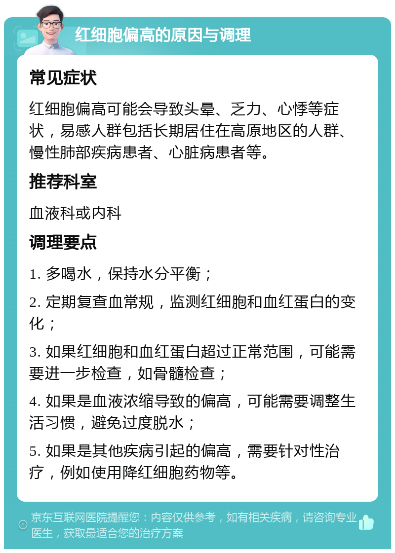 红细胞偏高的原因与调理 常见症状 红细胞偏高可能会导致头晕、乏力、心悸等症状，易感人群包括长期居住在高原地区的人群、慢性肺部疾病患者、心脏病患者等。 推荐科室 血液科或内科 调理要点 1. 多喝水，保持水分平衡； 2. 定期复查血常规，监测红细胞和血红蛋白的变化； 3. 如果红细胞和血红蛋白超过正常范围，可能需要进一步检查，如骨髓检查； 4. 如果是血液浓缩导致的偏高，可能需要调整生活习惯，避免过度脱水； 5. 如果是其他疾病引起的偏高，需要针对性治疗，例如使用降红细胞药物等。