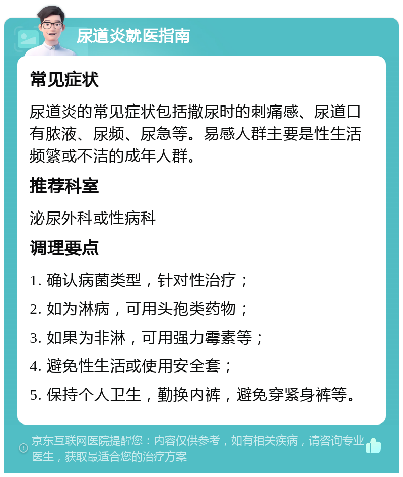 尿道炎就医指南 常见症状 尿道炎的常见症状包括撒尿时的刺痛感、尿道口有脓液、尿频、尿急等。易感人群主要是性生活频繁或不洁的成年人群。 推荐科室 泌尿外科或性病科 调理要点 1. 确认病菌类型，针对性治疗； 2. 如为淋病，可用头孢类药物； 3. 如果为非淋，可用强力霉素等； 4. 避免性生活或使用安全套； 5. 保持个人卫生，勤换内裤，避免穿紧身裤等。