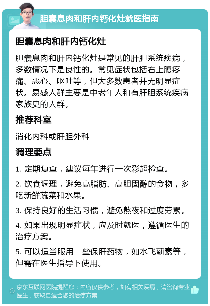 胆囊息肉和肝内钙化灶就医指南 胆囊息肉和肝内钙化灶 胆囊息肉和肝内钙化灶是常见的肝胆系统疾病，多数情况下是良性的。常见症状包括右上腹疼痛、恶心、呕吐等，但大多数患者并无明显症状。易感人群主要是中老年人和有肝胆系统疾病家族史的人群。 推荐科室 消化内科或肝胆外科 调理要点 1. 定期复查，建议每年进行一次彩超检查。 2. 饮食调理，避免高脂肪、高胆固醇的食物，多吃新鲜蔬菜和水果。 3. 保持良好的生活习惯，避免熬夜和过度劳累。 4. 如果出现明显症状，应及时就医，遵循医生的治疗方案。 5. 可以适当服用一些保肝药物，如水飞蓟素等，但需在医生指导下使用。