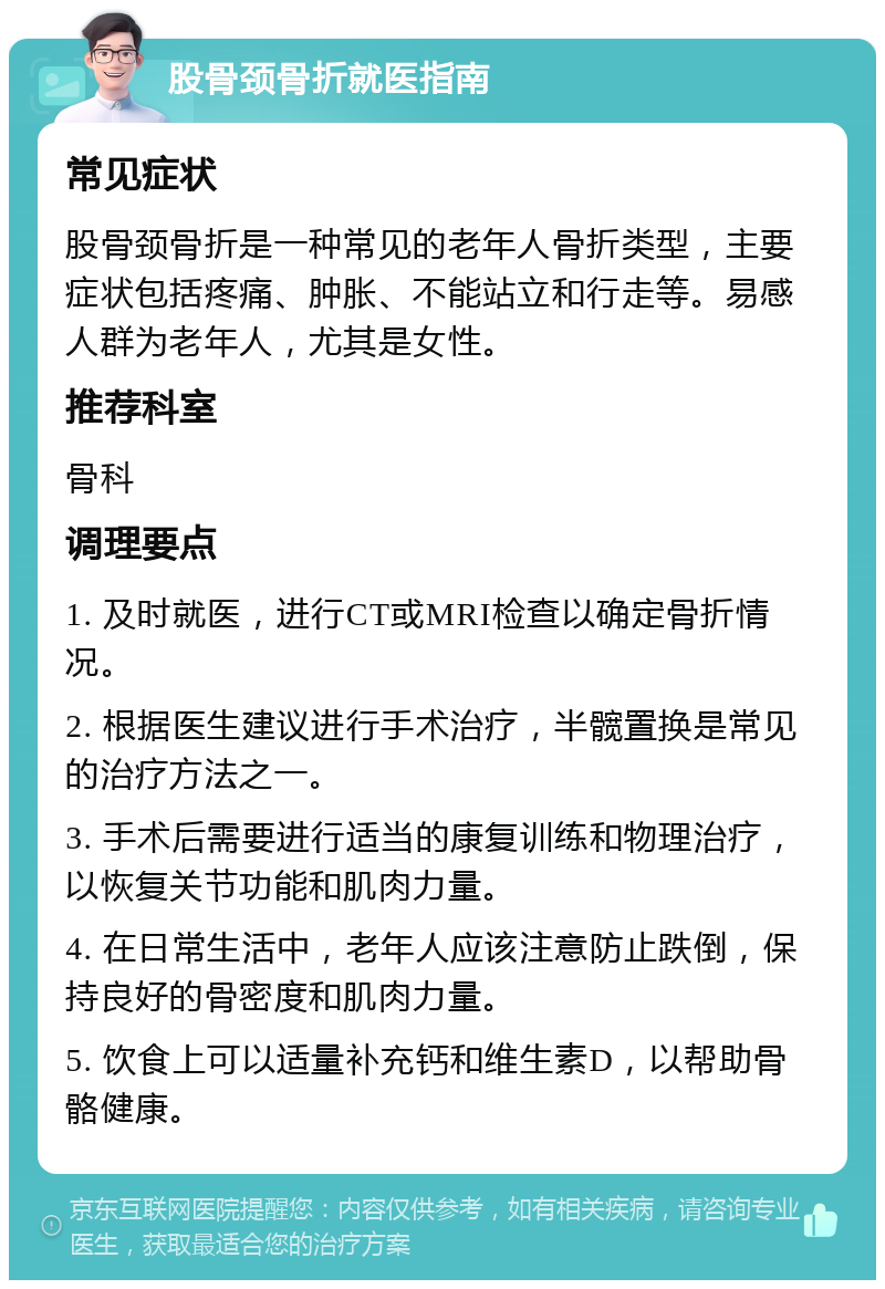 股骨颈骨折就医指南 常见症状 股骨颈骨折是一种常见的老年人骨折类型，主要症状包括疼痛、肿胀、不能站立和行走等。易感人群为老年人，尤其是女性。 推荐科室 骨科 调理要点 1. 及时就医，进行CT或MRI检查以确定骨折情况。 2. 根据医生建议进行手术治疗，半髋置换是常见的治疗方法之一。 3. 手术后需要进行适当的康复训练和物理治疗，以恢复关节功能和肌肉力量。 4. 在日常生活中，老年人应该注意防止跌倒，保持良好的骨密度和肌肉力量。 5. 饮食上可以适量补充钙和维生素D，以帮助骨骼健康。