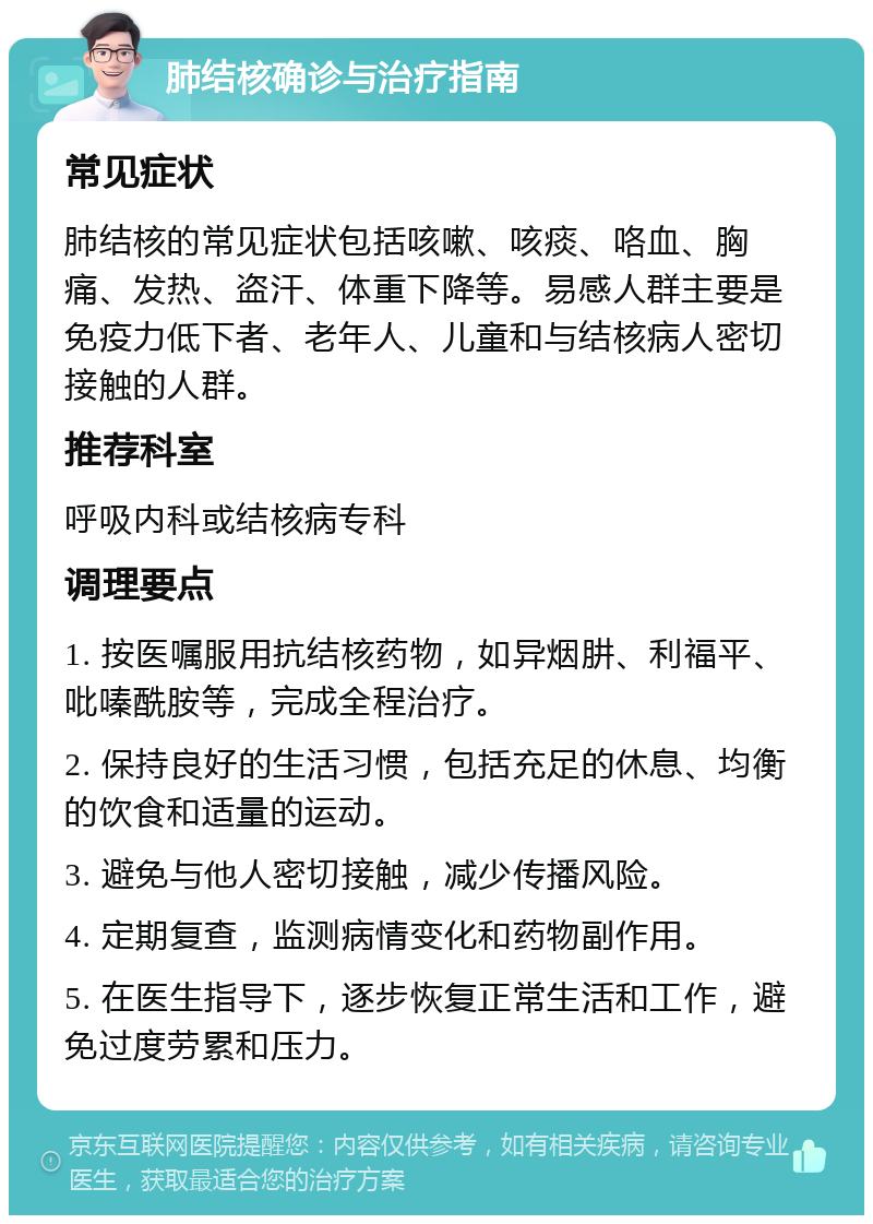 肺结核确诊与治疗指南 常见症状 肺结核的常见症状包括咳嗽、咳痰、咯血、胸痛、发热、盗汗、体重下降等。易感人群主要是免疫力低下者、老年人、儿童和与结核病人密切接触的人群。 推荐科室 呼吸内科或结核病专科 调理要点 1. 按医嘱服用抗结核药物，如异烟肼、利福平、吡嗪酰胺等，完成全程治疗。 2. 保持良好的生活习惯，包括充足的休息、均衡的饮食和适量的运动。 3. 避免与他人密切接触，减少传播风险。 4. 定期复查，监测病情变化和药物副作用。 5. 在医生指导下，逐步恢复正常生活和工作，避免过度劳累和压力。