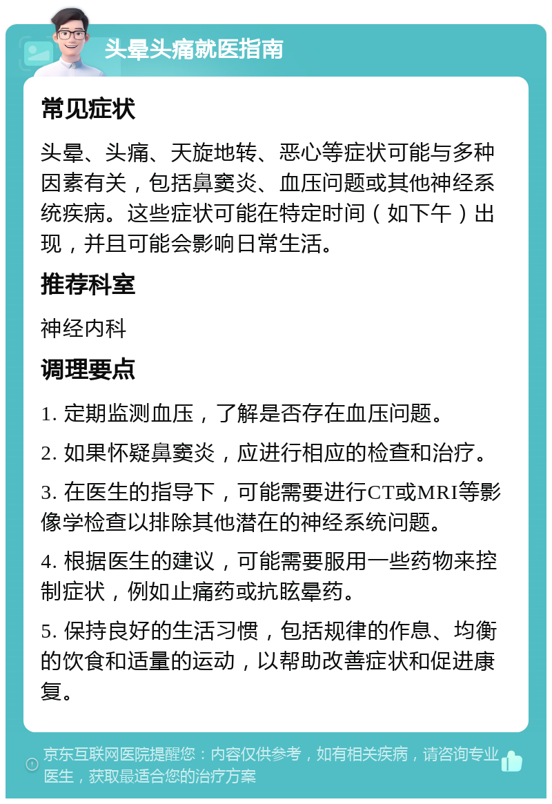 头晕头痛就医指南 常见症状 头晕、头痛、天旋地转、恶心等症状可能与多种因素有关，包括鼻窦炎、血压问题或其他神经系统疾病。这些症状可能在特定时间（如下午）出现，并且可能会影响日常生活。 推荐科室 神经内科 调理要点 1. 定期监测血压，了解是否存在血压问题。 2. 如果怀疑鼻窦炎，应进行相应的检查和治疗。 3. 在医生的指导下，可能需要进行CT或MRI等影像学检查以排除其他潜在的神经系统问题。 4. 根据医生的建议，可能需要服用一些药物来控制症状，例如止痛药或抗眩晕药。 5. 保持良好的生活习惯，包括规律的作息、均衡的饮食和适量的运动，以帮助改善症状和促进康复。