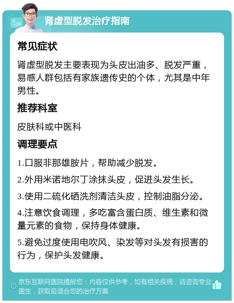 肾虚型脱发治疗指南 常见症状 肾虚型脱发主要表现为头皮出油多、脱发严重，易感人群包括有家族遗传史的个体，尤其是中年男性。 推荐科室 皮肤科或中医科 调理要点 1.口服非那雄胺片，帮助减少脱发。 2.外用米诺地尔丁涂抹头皮，促进头发生长。 3.使用二硫化硒洗剂清洁头皮，控制油脂分泌。 4.注意饮食调理，多吃富含蛋白质、维生素和微量元素的食物，保持身体健康。 5.避免过度使用电吹风、染发等对头发有损害的行为，保护头发健康。