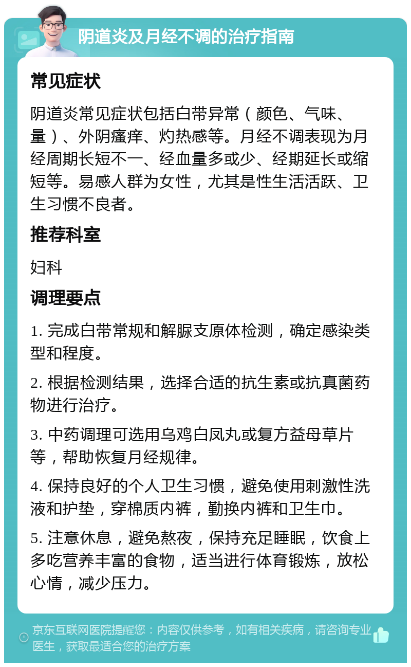 阴道炎及月经不调的治疗指南 常见症状 阴道炎常见症状包括白带异常（颜色、气味、量）、外阴瘙痒、灼热感等。月经不调表现为月经周期长短不一、经血量多或少、经期延长或缩短等。易感人群为女性，尤其是性生活活跃、卫生习惯不良者。 推荐科室 妇科 调理要点 1. 完成白带常规和解脲支原体检测，确定感染类型和程度。 2. 根据检测结果，选择合适的抗生素或抗真菌药物进行治疗。 3. 中药调理可选用乌鸡白凤丸或复方益母草片等，帮助恢复月经规律。 4. 保持良好的个人卫生习惯，避免使用刺激性洗液和护垫，穿棉质内裤，勤换内裤和卫生巾。 5. 注意休息，避免熬夜，保持充足睡眠，饮食上多吃营养丰富的食物，适当进行体育锻炼，放松心情，减少压力。