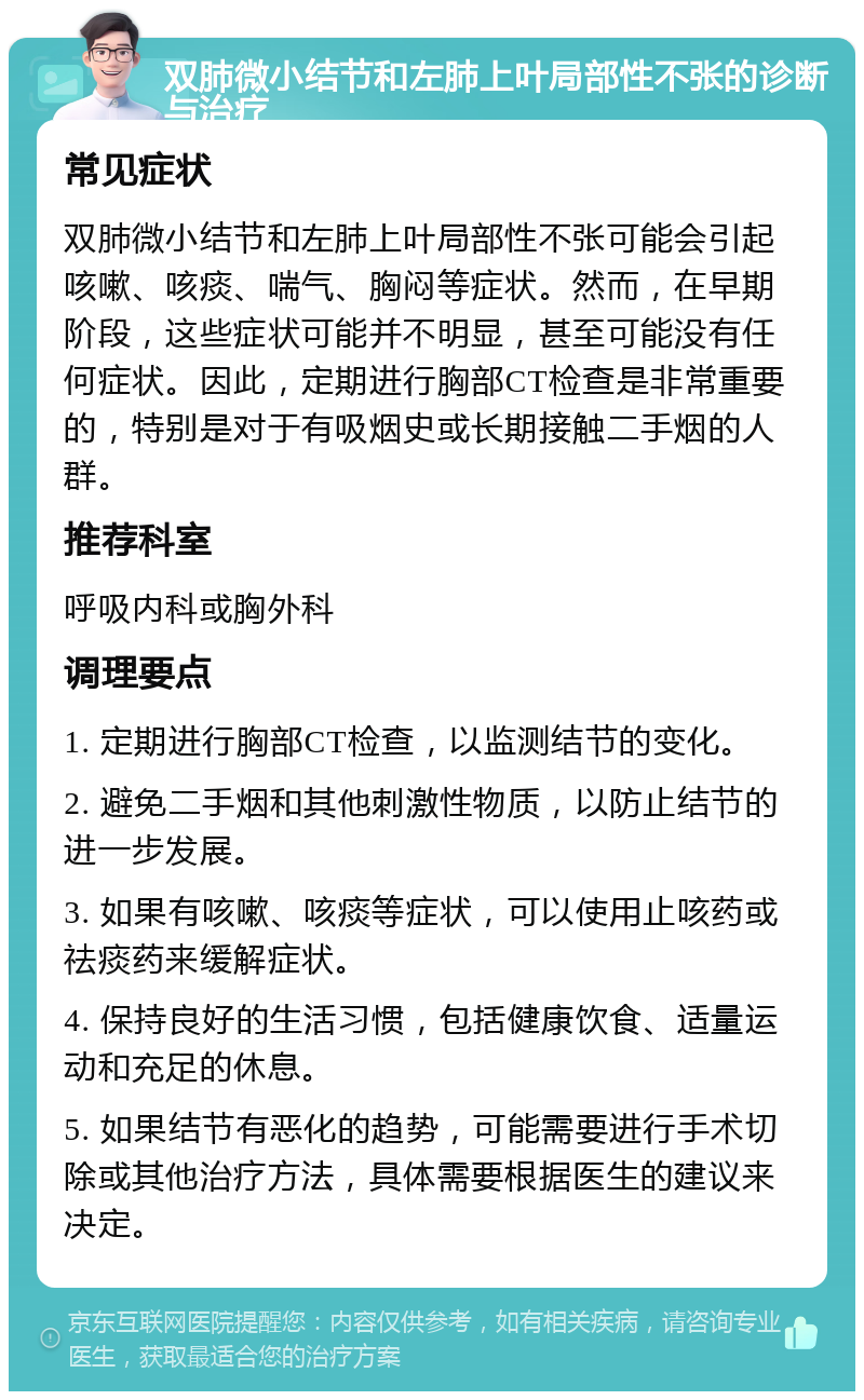 双肺微小结节和左肺上叶局部性不张的诊断与治疗 常见症状 双肺微小结节和左肺上叶局部性不张可能会引起咳嗽、咳痰、喘气、胸闷等症状。然而，在早期阶段，这些症状可能并不明显，甚至可能没有任何症状。因此，定期进行胸部CT检查是非常重要的，特别是对于有吸烟史或长期接触二手烟的人群。 推荐科室 呼吸内科或胸外科 调理要点 1. 定期进行胸部CT检查，以监测结节的变化。 2. 避免二手烟和其他刺激性物质，以防止结节的进一步发展。 3. 如果有咳嗽、咳痰等症状，可以使用止咳药或祛痰药来缓解症状。 4. 保持良好的生活习惯，包括健康饮食、适量运动和充足的休息。 5. 如果结节有恶化的趋势，可能需要进行手术切除或其他治疗方法，具体需要根据医生的建议来决定。