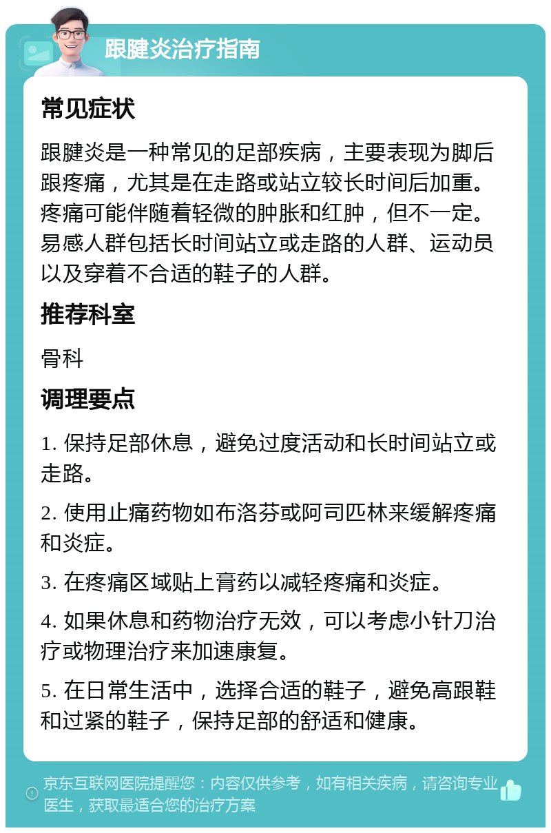 跟腱炎治疗指南 常见症状 跟腱炎是一种常见的足部疾病，主要表现为脚后跟疼痛，尤其是在走路或站立较长时间后加重。疼痛可能伴随着轻微的肿胀和红肿，但不一定。易感人群包括长时间站立或走路的人群、运动员以及穿着不合适的鞋子的人群。 推荐科室 骨科 调理要点 1. 保持足部休息，避免过度活动和长时间站立或走路。 2. 使用止痛药物如布洛芬或阿司匹林来缓解疼痛和炎症。 3. 在疼痛区域贴上膏药以减轻疼痛和炎症。 4. 如果休息和药物治疗无效，可以考虑小针刀治疗或物理治疗来加速康复。 5. 在日常生活中，选择合适的鞋子，避免高跟鞋和过紧的鞋子，保持足部的舒适和健康。