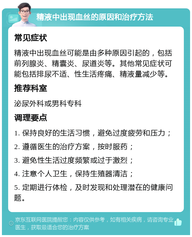 精液中出现血丝的原因和治疗方法 常见症状 精液中出现血丝可能是由多种原因引起的，包括前列腺炎、精囊炎、尿道炎等。其他常见症状可能包括排尿不适、性生活疼痛、精液量减少等。 推荐科室 泌尿外科或男科专科 调理要点 1. 保持良好的生活习惯，避免过度疲劳和压力； 2. 遵循医生的治疗方案，按时服药； 3. 避免性生活过度频繁或过于激烈； 4. 注意个人卫生，保持生殖器清洁； 5. 定期进行体检，及时发现和处理潜在的健康问题。