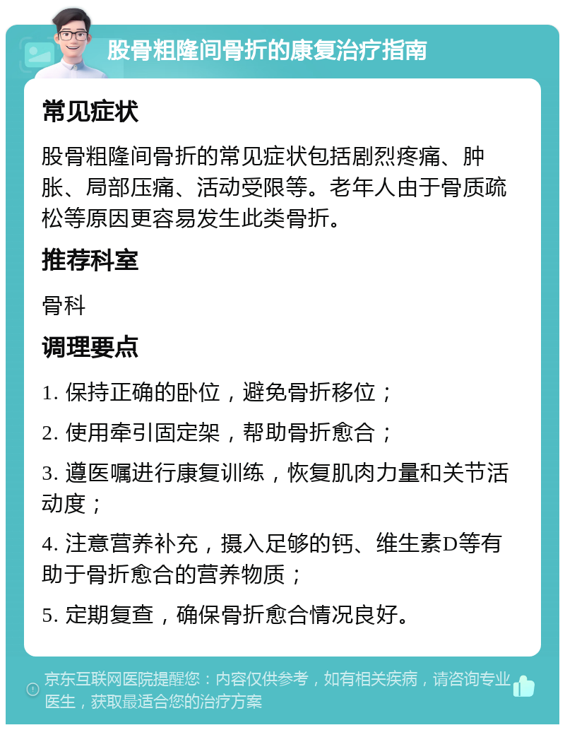 股骨粗隆间骨折的康复治疗指南 常见症状 股骨粗隆间骨折的常见症状包括剧烈疼痛、肿胀、局部压痛、活动受限等。老年人由于骨质疏松等原因更容易发生此类骨折。 推荐科室 骨科 调理要点 1. 保持正确的卧位，避免骨折移位； 2. 使用牵引固定架，帮助骨折愈合； 3. 遵医嘱进行康复训练，恢复肌肉力量和关节活动度； 4. 注意营养补充，摄入足够的钙、维生素D等有助于骨折愈合的营养物质； 5. 定期复查，确保骨折愈合情况良好。