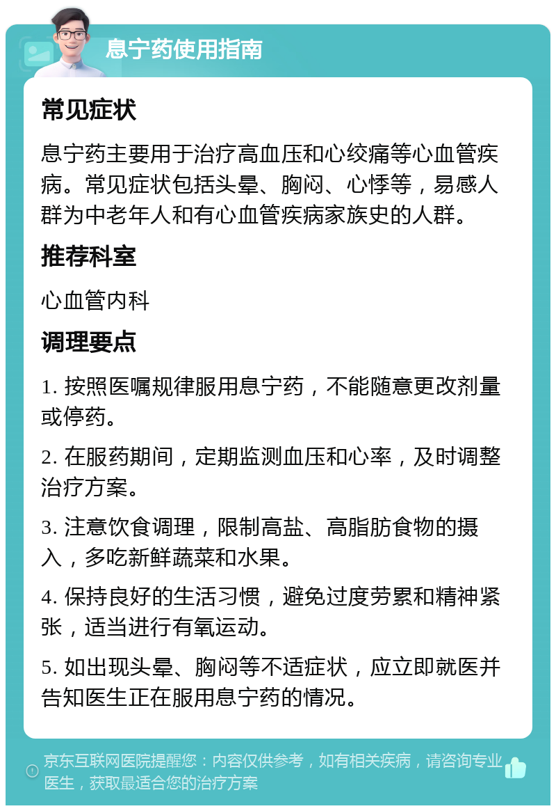 息宁药使用指南 常见症状 息宁药主要用于治疗高血压和心绞痛等心血管疾病。常见症状包括头晕、胸闷、心悸等，易感人群为中老年人和有心血管疾病家族史的人群。 推荐科室 心血管内科 调理要点 1. 按照医嘱规律服用息宁药，不能随意更改剂量或停药。 2. 在服药期间，定期监测血压和心率，及时调整治疗方案。 3. 注意饮食调理，限制高盐、高脂肪食物的摄入，多吃新鲜蔬菜和水果。 4. 保持良好的生活习惯，避免过度劳累和精神紧张，适当进行有氧运动。 5. 如出现头晕、胸闷等不适症状，应立即就医并告知医生正在服用息宁药的情况。