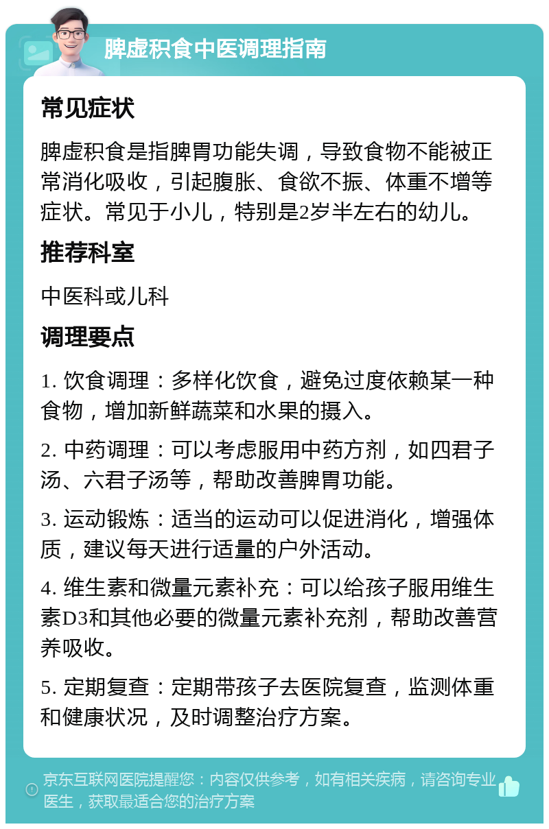 脾虚积食中医调理指南 常见症状 脾虚积食是指脾胃功能失调，导致食物不能被正常消化吸收，引起腹胀、食欲不振、体重不增等症状。常见于小儿，特别是2岁半左右的幼儿。 推荐科室 中医科或儿科 调理要点 1. 饮食调理：多样化饮食，避免过度依赖某一种食物，增加新鲜蔬菜和水果的摄入。 2. 中药调理：可以考虑服用中药方剂，如四君子汤、六君子汤等，帮助改善脾胃功能。 3. 运动锻炼：适当的运动可以促进消化，增强体质，建议每天进行适量的户外活动。 4. 维生素和微量元素补充：可以给孩子服用维生素D3和其他必要的微量元素补充剂，帮助改善营养吸收。 5. 定期复查：定期带孩子去医院复查，监测体重和健康状况，及时调整治疗方案。