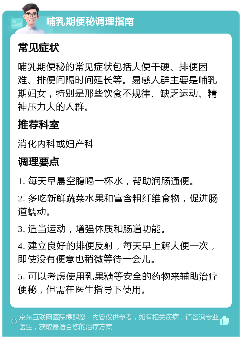 哺乳期便秘调理指南 常见症状 哺乳期便秘的常见症状包括大便干硬、排便困难、排便间隔时间延长等。易感人群主要是哺乳期妇女，特别是那些饮食不规律、缺乏运动、精神压力大的人群。 推荐科室 消化内科或妇产科 调理要点 1. 每天早晨空腹喝一杯水，帮助润肠通便。 2. 多吃新鲜蔬菜水果和富含粗纤维食物，促进肠道蠕动。 3. 适当运动，增强体质和肠道功能。 4. 建立良好的排便反射，每天早上解大便一次，即使没有便意也稍微等待一会儿。 5. 可以考虑使用乳果糖等安全的药物来辅助治疗便秘，但需在医生指导下使用。