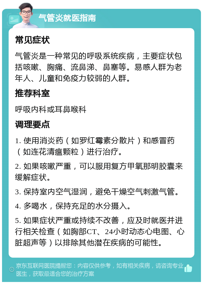 气管炎就医指南 常见症状 气管炎是一种常见的呼吸系统疾病，主要症状包括咳嗽、胸痛、流鼻涕、鼻塞等。易感人群为老年人、儿童和免疫力较弱的人群。 推荐科室 呼吸内科或耳鼻喉科 调理要点 1. 使用消炎药（如罗红霉素分散片）和感冒药（如连花清瘟颗粒）进行治疗。 2. 如果咳嗽严重，可以服用复方甲氧那明胶囊来缓解症状。 3. 保持室内空气湿润，避免干燥空气刺激气管。 4. 多喝水，保持充足的水分摄入。 5. 如果症状严重或持续不改善，应及时就医并进行相关检查（如胸部CT、24小时动态心电图、心脏超声等）以排除其他潜在疾病的可能性。