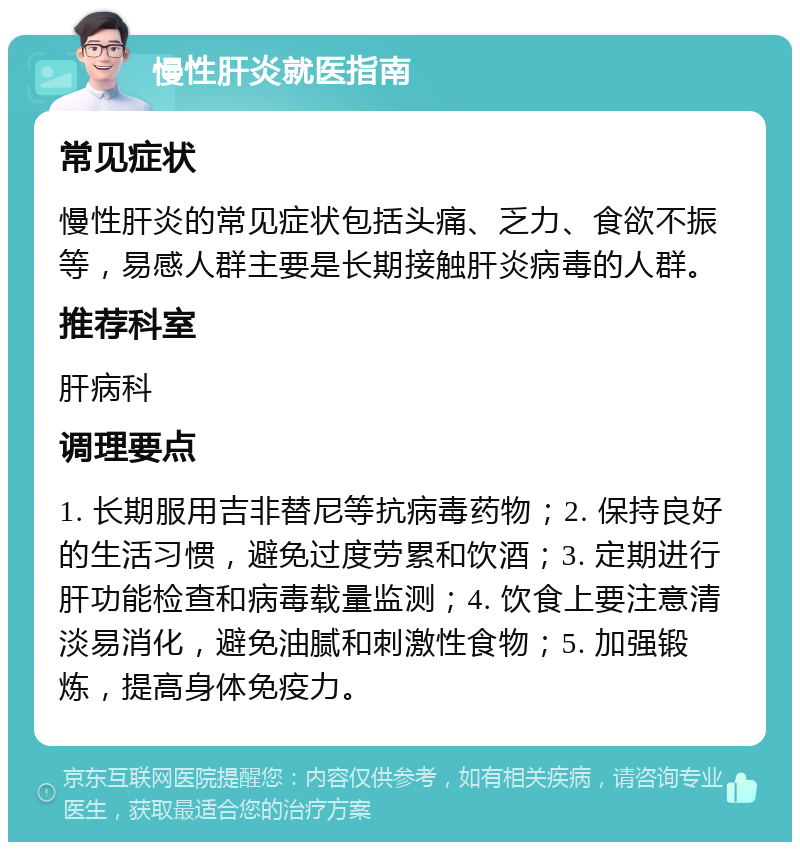 慢性肝炎就医指南 常见症状 慢性肝炎的常见症状包括头痛、乏力、食欲不振等，易感人群主要是长期接触肝炎病毒的人群。 推荐科室 肝病科 调理要点 1. 长期服用吉非替尼等抗病毒药物；2. 保持良好的生活习惯，避免过度劳累和饮酒；3. 定期进行肝功能检查和病毒载量监测；4. 饮食上要注意清淡易消化，避免油腻和刺激性食物；5. 加强锻炼，提高身体免疫力。